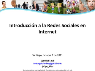 Cynthya Silva [email_address] @Cyn_Silva *Esta presentación es una recopilación de diversas fuentes y autores disponibles en la web. Introducción a la Redes Sociales en Internet Santiago, octubre 1 de 2011 