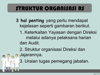 STRUKTUR ORGANISASI RS
3 hal penting yang perlu mendapat
  kejelasan seperti gambaran berikut.
  1. Keterkaitan Yayasan dengan Direksi
     melalui adanya pelaksana harian
  dan Audit.
  2. Struktur organisasi Direksi dan
  Jajarannya.
  3. Uraian tugas pemegang jabatan.
 
