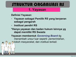 STRUKTUR ORGANISASI RS
             1. Yayasan
Definisi Yayasan:
- Yayasan sebagai Pemilik RS yang berperan
  sebagai pengarah
- Institusi pendiri RS
*Hanya yayasan dan badan hukum lainnya yg
  dapat memiliki RS Swasta
Yayasan membentuk Governing Board dg
  menambah unsur luar seperti: pemerintahan,
  tokoh masyarakat, dan institusi terkait.
 