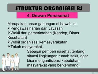 STRUKTUR ORGANISASI RS
           4. Dewan Penasehat
Merupakan unsur gabungan di bawah ini:
Pengawas harian dari yayasan
Wakil dari pemerintahan (Kandep, Dinas
Kesehatan)
Wakil organisasi kemasyarakatan
Tokoh masyarakat
           Sebagai pemberi nasehat tentang
           situasi lingkungan rumah sakit, agar
           bisa mengantisipasi kebutuhan
           masyarakat yang berkembang.
 