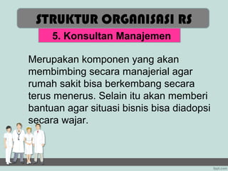STRUKTUR ORGANISASI RS
     5. Konsultan Manajemen

Merupakan komponen yang akan
membimbing secara manajerial agar
rumah sakit bisa berkembang secara
terus menerus. Selain itu akan memberi
bantuan agar situasi bisnis bisa diadopsi
secara wajar.
 