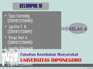 KELOMPOK 10
• Tyas Iswidaty
 (25010111120046)
• Aprilia F. N.
                                  KELAS A
 (25010111120047)
• Rizqa Desi A.
 (25010111120048)
• Sagita Eldawati
 (25010111120049) Kesehatan Masyarakat
          Fakultas
• Ary Mardalina
          UNIVERSITAS DIPONEGORO
 (25010111120050)
 