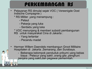PERKEMBANGAN RS
• Pelayanan RS dimulai sejak VOC ( Vereenigde Oost
  Indische Compagnie )
  * RS Militer ,yang menampung :
      - Pelaut
      - Pekerja yang luka
       - Serdadu yang luka
  * VOC menunjang & memberi subsidi pembangunan
  RS untuk masyarakat Cina di Jakarta :
      - Yang terlantar
       - Pecandu madat

• Herman Willem Daendels membangun Groot Militaire
  Hospitalen di Jakarta ,Semarang ,dan Surabaya.
    - Beberapa kelompok penduduk pribumi yang bebas
      biaya : Pelacur yang sakit ,orang gila ,penghuni
    penjara yang sakit,dan pegawai pemerintah.
 