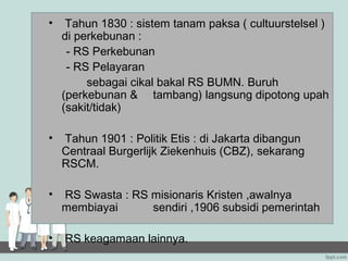 •    Tahun 1830 : sistem tanam paksa ( cultuurstelsel )
    di perkebunan :
     - RS Perkebunan
     - RS Pelayaran
         sebagai cikal bakal RS BUMN. Buruh
    (perkebunan & tambang) langsung dipotong upah
    (sakit/tidak)

•   Tahun 1901 : Politik Etis : di Jakarta dibangun
    Centraal Burgerlijk Ziekenhuis (CBZ), sekarang
    RSCM.

•   RS Swasta : RS misionaris Kristen ,awalnya
    membiayai      sendiri ,1906 subsidi pemerintah

•   RS keagamaan lainnya.
 