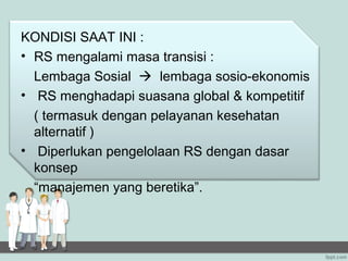 KONDISI SAAT INI :
• RS mengalami masa transisi :
  Lembaga Sosial  lembaga sosio-ekonomis
• RS menghadapi suasana global & kompetitif
  ( termasuk dengan pelayanan kesehatan
  alternatif )
• Diperlukan pengelolaan RS dengan dasar
  konsep
  “manajemen yang beretika”.
 