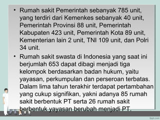 • Rumah sakit Pemerintah sebanyak 785 unit,
  yang terdiri dari Kemenkes sebanyak 40 unit,
  Pemerintah Provinsi 88 unit, Pemerintah
  Kabupaten 423 unit, Pemerintah Kota 89 unit,
  Kementerian lain 2 unit, TNI 109 unit, dan Polri
  34 unit.
• Rumah sakit swasta di Indonesia yang saat ini
  berjumlah 653 dapat dibagi menjadi tiga
  kelompok berdasarkan badan hukum, yaitu
  yayasan, perkumpulan dan perseroan terbatas.
  Dalam lima tahun terakhir terdapat pertambahan
  yang cukup signifikan, yakni adanya 85 rumah
  sakit berbentuk PT serta 26 rumah sakit
  berbentuk yayasan berubah menjadi PT.
 