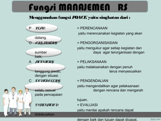 Fungsi MANAJEMEN RS
Menggunakan fungsi POACE yaitu singkatan dari :
                        ,

P   PLAN              = PERENCANAAN
                      yaitu merencanakan kegiatan yang akan
  datang.
O O RG A I N
        N ZI G        = PENGORGANISASIAN
                      yaitu mengukur agar setiap kegiatan dan
    sumber                     daya agar terorganisasi dengan
    baik.
A   ACTUI N
          TI G        = PELAKSANAAN
                      yaitu melaksanakan dengan penuh
  tanggung jawab,                        terus menyesuaikan
  dengan situasi.
C CO NTRO LLI G
              N       = PENGENDALIAN
                      yaitu mengendalikan agar pelaksanaan
    selalu sesuai              dengan rencana dan mengarah
    pada pencapaian
                      tujuan.
E   EVALUA O N
          TI          = EVALUASI
                      yaitu menilai apakah rencana dapat
    didiskusikan
                      dengan baik dan tujuan dapat dicapai,
 