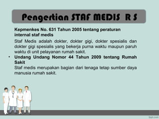 Pengertian STAF MEDIS R S
    Kepmenkes No. 631 Tahun 2005 tentang peraturan
    internal staf medis
    Staf Medis adalah dokter, dokter gigi, dokter spesialis dan
    dokter gigi spesialis yang bekerja purna waktu maupun paruh
    waktu di unit pelayanan rumah sakit.
•   Undang Undang Nomor 44 Tahun 2009 tentang Rumah
    Sakit
    Staf medis merupakan bagian dari tenaga tetap sumber daya
    manusia rumah sakit.
 