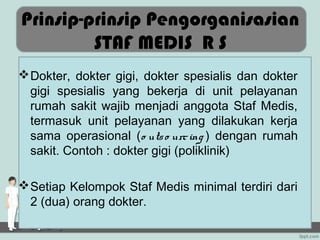 Prinsip-prinsip Pengorganisasian
         STAF MEDIS R S
 Dokter, dokter gigi, dokter spesialis dan dokter
  gigi spesialis yang bekerja di unit pelayanan
  rumah sakit wajib menjadi anggota Staf Medis,
  termasuk unit pelayanan yang dilakukan kerja
  sama operasional (o uts o urc ing ) dengan rumah
  sakit. Contoh : dokter gigi (poliklinik)

 Setiap Kelompok Staf Medis minimal terdiri dari
  2 (dua) orang dokter.
 