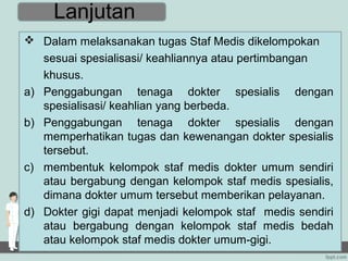 Lanjutan
 Dalam melaksanakan tugas Staf Medis dikelompokan
   sesuai spesialisasi/ keahliannya atau pertimbangan
   khusus.
a) Penggabungan tenaga dokter spesialis dengan
   spesialisasi/ keahlian yang berbeda.
b) Penggabungan tenaga dokter spesialis dengan
   memperhatikan tugas dan kewenangan dokter spesialis
   tersebut.
c) membentuk kelompok staf medis dokter umum sendiri
   atau bergabung dengan kelompok staf medis spesialis,
   dimana dokter umum tersebut memberikan pelayanan.
d) Dokter gigi dapat menjadi kelompok staf medis sendiri
   atau bergabung dengan kelompok staf medis bedah
   atau kelompok staf medis dokter umum-gigi.
 