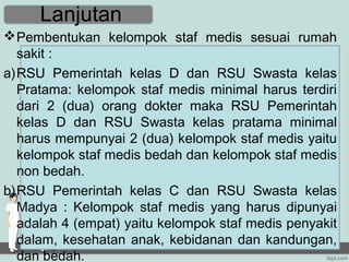 Lanjutan
 Pembentukan kelompok staf medis sesuai rumah
  sakit :
a)RSU Pemerintah kelas D dan RSU Swasta kelas
  Pratama: kelompok staf medis minimal harus terdiri
  dari 2 (dua) orang dokter maka RSU Pemerintah
  kelas D dan RSU Swasta kelas pratama minimal
  harus mempunyai 2 (dua) kelompok staf medis yaitu
  kelompok staf medis bedah dan kelompok staf medis
  non bedah.
b)RSU Pemerintah kelas C dan RSU Swasta kelas
  Madya : Kelompok staf medis yang harus dipunyai
  adalah 4 (empat) yaitu kelompok staf medis penyakit
  dalam, kesehatan anak, kebidanan dan kandungan,
  dan bedah.
 