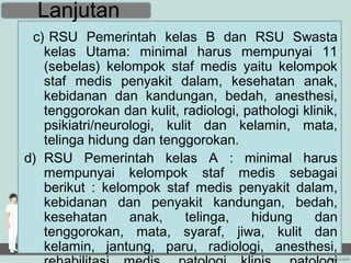 Lanjutan
 c) RSU Pemerintah kelas B dan RSU Swasta
   kelas Utama: minimal harus mempunyai 11
   (sebelas) kelompok staf medis yaitu kelompok
   staf medis penyakit dalam, kesehatan anak,
   kebidanan dan kandungan, bedah, anesthesi,
   tenggorokan dan kulit, radiologi, pathologi klinik,
   psikiatri/neurologi, kulit dan kelamin, mata,
   telinga hidung dan tenggorokan.
d) RSU Pemerintah kelas A : minimal harus
   mempunyai kelompok staf medis sebagai
   berikut : kelompok staf medis penyakit dalam,
   kebidanan dan penyakit kandungan, bedah,
   kesehatan      anak,    telinga,   hidung      dan
   tenggorokan, mata, syaraf, jiwa, kulit dan
   kelamin, jantung, paru, radiologi, anesthesi,
 