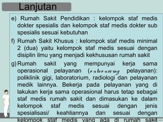 Lanjutan
e) Rumah Sakit Pendidikan : kelompok staf medis
   dokter spesialis dan kelompok staf medis dokter sub
   spesialis sesuai kebutuhan
f) Rumah Sakit Khusus : kelompok staf medis minimal
   2 (dua) yaitu kelompok staf medis sesuai dengan
   disiplin ilmu yang menjadi kekhususan rumah sakit
g) Rumah sakit yang mempunyai kerja sama
   operasional pelayanan (o uts o urc ing pelayanan):
   poliklinik gigi, laboratorium, radiologi dan pelayanan
   medik lainnya. Bekerja pada pelayanan yang di
   lakukan kerja sama operasional harus tetap sebagai
   staf medis rumah sakit dan dimasukan ke dalam
   kelompok staf medis sesuai dengan jenis
   spesialisasi/ keahliannya dan sesuai dengan
   kelompok staf medis yang ada di rumah sakit
 