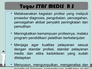 Tugas STAF MEDIS R S
• Melaksanakan kegiatan profesi yang meliputi
  prosedur diagnosis, pengobatan, pencegahan,
  pencegahan akibat penyakit peningkatan dan
  pemulihan
• Meningkatkan kemampuan profesinya, melalui
  program pendidikan/ pelatihan berkelanjutan
• Menjaga agar kualitas pelayanan sesuai
  dengan standar profesi, standar pelayanan
  medis dan etika kedokteran yang sudah
  ditetapkan
• Menyusun, mengumpulkan, menganalisa dan
 