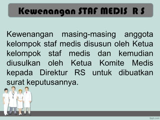 KEWENANGAN STAF MEDIS
  Kewenangan STAF MEDIS R S

Kewenangan masing-masing anggota
kelompok staf medis disusun oleh Ketua
kelompok staf medis dan kemudian
diusulkan oleh Ketua Komite Medis
kepada Direktur RS untuk dibuatkan
surat keputusannya.
 