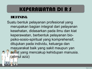 KEPERAWATAN DI R S
  DEFINISI:
Suatu bentuk pelayanan profesional yang
  merupakan bagian integral dari pelayanan
  kesehatan, didasarkan pada ilmu dan kiat
  keperawatan, berbentuk pelayanan bio-
  psiko-sosio-spiritual yang komprehensif,
  ditujukan pada individu, keluarga dan
  masyarakat baik yang sakit maupun yan
  sehat yang mencakup kehidupan manusia.
  (alimul aziz)
 