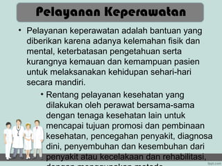 Pelayanan Keperawatan
• Pelayanan keperawatan adalah bantuan yang
  diberikan karena adanya kelemahan fisik dan
  mental, keterbatasan pengetahuan serta
  kurangnya kemauan dan kemampuan pasien
  untuk melaksanakan kehidupan sehari-hari
  secara mandiri.
     • Rentang pelayanan kesehatan yang
       dilakukan oleh perawat bersama-sama
       dengan tenaga kesehatan lain untuk
       mencapai tujuan promosi dan pembinaan
       kesehatan, pencegahan penyakit, diagnosa
       dini, penyembuhan dan kesembuhan dari
       penyakit atau kecelakaan dan rehabilitasi,
 