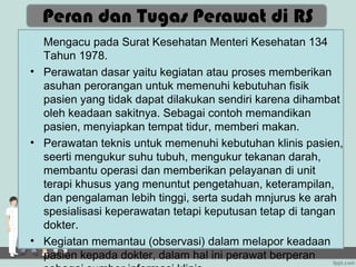 Peran dan Tugas Perawat di RS
  Mengacu pada Surat Kesehatan Menteri Kesehatan 134
  Tahun 1978.
• Perawatan dasar yaitu kegiatan atau proses memberikan
  asuhan perorangan untuk memenuhi kebutuhan fisik
  pasien yang tidak dapat dilakukan sendiri karena dihambat
  oleh keadaan sakitnya. Sebagai contoh memandikan
  pasien, menyiapkan tempat tidur, memberi makan.
• Perawatan teknis untuk memenuhi kebutuhan klinis pasien,
  seerti mengukur suhu tubuh, mengukur tekanan darah,
  membantu operasi dan memberikan pelayanan di unit
  terapi khusus yang menuntut pengetahuan, keterampilan,
  dan pengalaman lebih tinggi, serta sudah mnjurus ke arah
  spesialisasi keperawatan tetapi keputusan tetap di tangan
  dokter.
• Kegiatan memantau (observasi) dalam melapor keadaan
  pasien kepada dokter, dalam hal ini perawat berperan
 