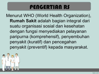 PENGERTIAN RS
Menurut WHO (World Health Organization),
 Rumah Sakit adalah bagian integral dari
 suatu organisasi sosial dan kesehatan
 dengan fungsi menyediakan pelayanan
 paripurna (komprehensif), penyembuhan
 penyakit (kuratif) dan pencegahan
 penyakit (preventif) kepada masyarakat.
 