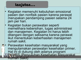 Lanjutan...
• Kegiatan memenuhi kebutuhan emosional
  pasien dan nonfisik pasien karena perawat
  merupakan pendamping pasien selama 24
  jam per hari.
• Kegiatan bukan perawatan seperti
  memelihara kebersihan, tugas administrasi
  dan manajemen. Kegiatan ini harus lebih
  ditangani dengan seksama karena perawat
  ikut menentukan keberhasilan manajemen
  rumah sakit.
• Perawatan kesehatan masyarakat yang
  mengutamakan perawatan kesehatan primer.
  Hal ini di dukung oleh adanya program
  PKMRS (Penyuluhan Kesehatan Masyarakat
  Rumah Sakit)
 