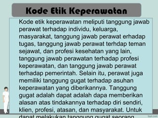 Kode Etik Keperawatan
Kode etik keperawatan meliputi tanggung jawab
perawat terhadap individu, keluarga,
masyarakat, tanggung jawab perawat erhadap
tugas, tanggung jawab perawat terhdap teman
sejawat, dan profesi kesehatan yang lain,
tanggung jawab perawatan terhadap profesi
keperawatan, dan tanggung jawab perawat
terhadap pemerintah. Selain itu, perawat juga
memiliki tanggung gugat terhadap asuhan
keperawatan yang diberikannya. Tanggung
gugat adalah dapat adalah dapa memberikan
alasan atas tindakannya terhadap diri sendiri,
klien, profesi, atasan, dan masyarakat. Untuk
 