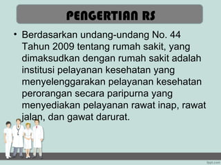 PENGERTIAN RS
• Berdasarkan undang-undang No. 44
  Tahun 2009 tentang rumah sakit, yang
  dimaksudkan dengan rumah sakit adalah
  institusi pelayanan kesehatan yang
  menyelenggarakan pelayanan kesehatan
  perorangan secara paripurna yang
  menyediakan pelayanan rawat inap, rawat
  jalan, dan gawat darurat.
 