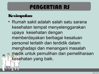 PENGERTIAN RS
Kesimpulan:
• Rumah sakit adalah salah satu sarana
  kesehatan tempat menyelenggarakan
  upaya kesehatan dengan
  memberdayakan berbagai kesatuan
  personel terlatih dan terdidik dalam
  menghadapi dan menangani masalah
  medik untuk pemulihan dan pemeliharaan
  kesehatan yang baik.
 