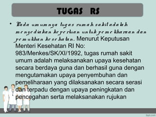 TUGAS RS
• Pa d a um um ny a tug a s rum a h s a kit a d a la h
  m e ny e d ia ka n ke p e rlua n untuk p e m e liha ra a n d a n
  p e m uliha n ke s e ha ta n. Menurut Keputusan
  Menteri Kesehatan RI No:
  983/Menkes/SK/XI/1992, tugas rumah sakit
  umum adalah melaksanakan upaya kesehatan
  secara berdaya guna dan berhasil guna dengan
  mengutamakan upaya penyembuhan dan
  pemeliharaan yang dilaksanakan secara serasi
  dan terpadu dengan upaya peningkatan dan
  pencegahan serta melaksanakan rujukan
 