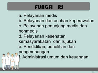 FUNGSI RS
a. Pelayanan medis
b. Pelayanan dan asuhan keperawatan
c. Pelayanan penunjang medis dan
nonmedis
d. Pelayanan kesehatan
kemasyarakatan dan rujukan
e. Pendidikan, penelitian dan
pengembangan
f. Administrasi umum dan keuangan
 