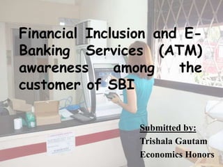 Financial Inclusion and E-
Banking Services (ATM)
awareness among the
customer of SBI
Submitted by:
Trishala Gautam
Economics Honors
 