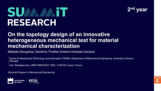 On the topology design of an innovative
heterogeneous mechanical test for material
mechanical characterization
Centre for Mechanical Technology and Automation (TEMA), Department of Mechanical Engineering, University of Aveiro,
Portugal
Univ. Bretagne Sud, UMR CNRS 6027, IRDL, F-56100 Lorient, France
Mafalda Gonçalves, Sandrine Thuillier, António Andrade-Campos
1
2
1 2 1
2nd year
Doctoral Program in Mechanical Engineering
 