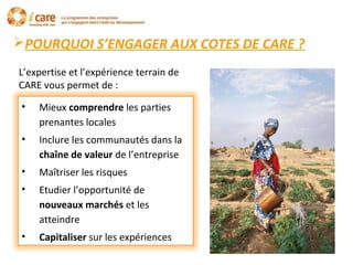 POURQUOI S’ENGAGER AUX COTES DE CARE ?
L’expertise et l’expérience terrain de
CARE vous permet de :
• Mieux comprendre les parties
prenantes locales
• Inclure les communautés dans la
chaîne de valeur de l’entreprise
• Maîtriser les risques
• Etudier l’opportunité de
nouveaux marchés et les
atteindre
• Capitaliser sur les expériences
 