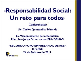 “   Responsabilidad Social:
     Un reto para todos”
                  Conferencista:
          Lic. Carlos Quintanilla Schmidt

         Ex-Vicepresidente de la República
      Miembro Junta Directiva de FUNDEMAS

     “SEGUNDO FORO EMPRESARIAL DE RSE”
                   II FeRSE
            24 de Febrero de 2011
 