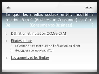 En quoi les médias sociaux ont-ils modifié la
relation B-to-C (Business-to-Consumer) et C-toBe
(Consumer-to-Business)
?
I.
Définition et mutation CRM/e-CRM
II.
Etudes de cas
a)
b)
III.
L’Occitane : les tactiques de fidélisation du client
Bouygues : un nouveau SAV
Les apports et les limites