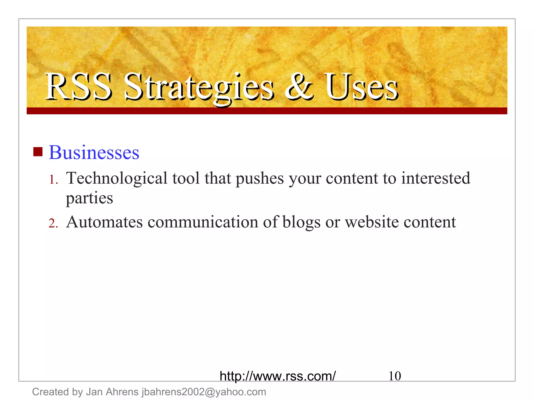 RSS Strategies & Uses Businesses Technological tool that pushes your content to interested parties Automates communication of blogs or website content Created by Jan Ahrens jbahrens2002@yahoo.com http://www.rss.com/ 