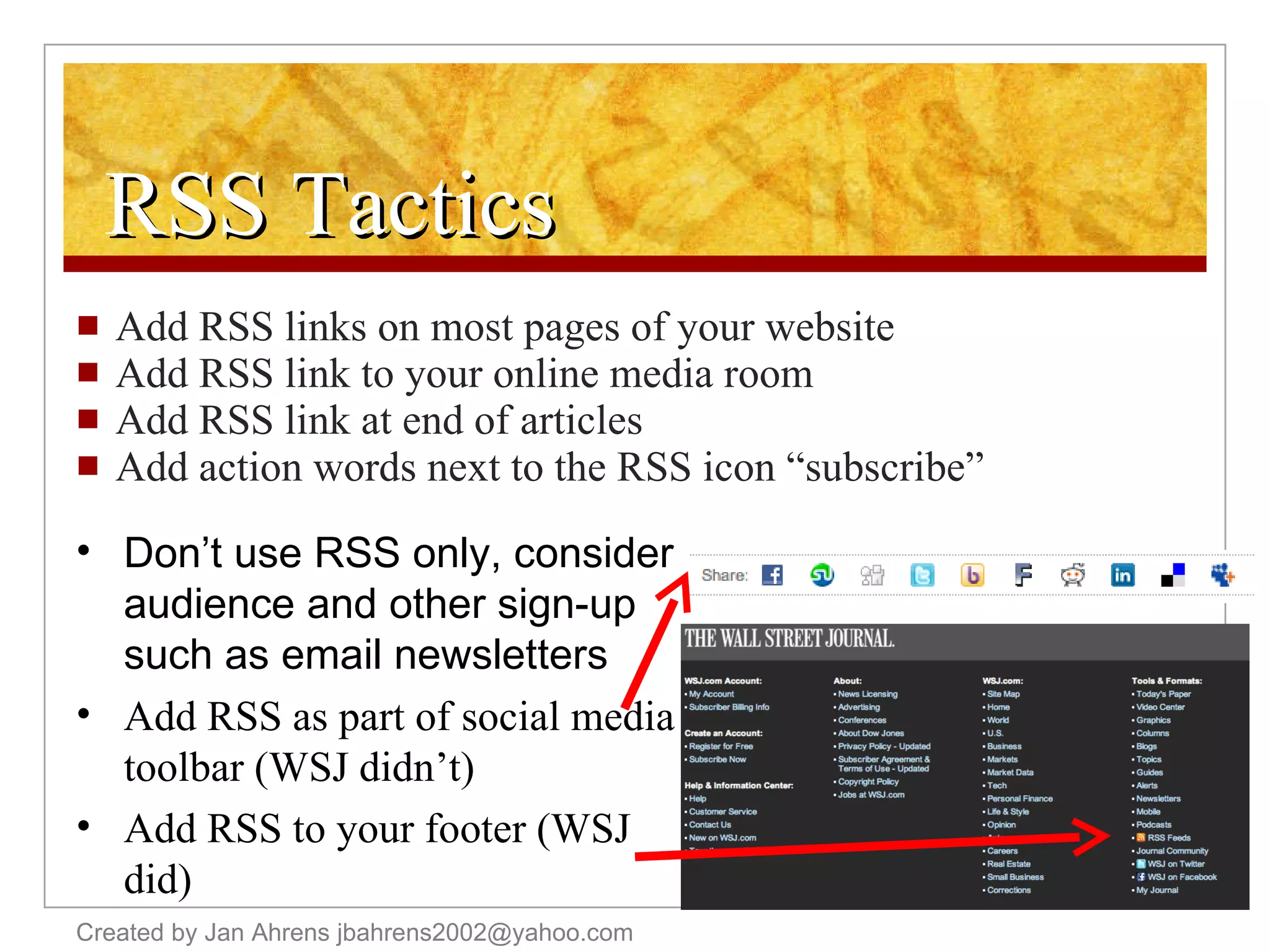 RSS Tactics Add RSS links on most pages of your website Add RSS link to your online media room Add RSS link at end of articles Add action words next to the RSS icon “subscribe” Created by Jan Ahrens jbahrens2002@yahoo.com Don’t use RSS only, consider audience and other sign-up such as email newsletters Add RSS as part of social media toolbar (WSJ didn’t) Add RSS to your footer (WSJ did) 