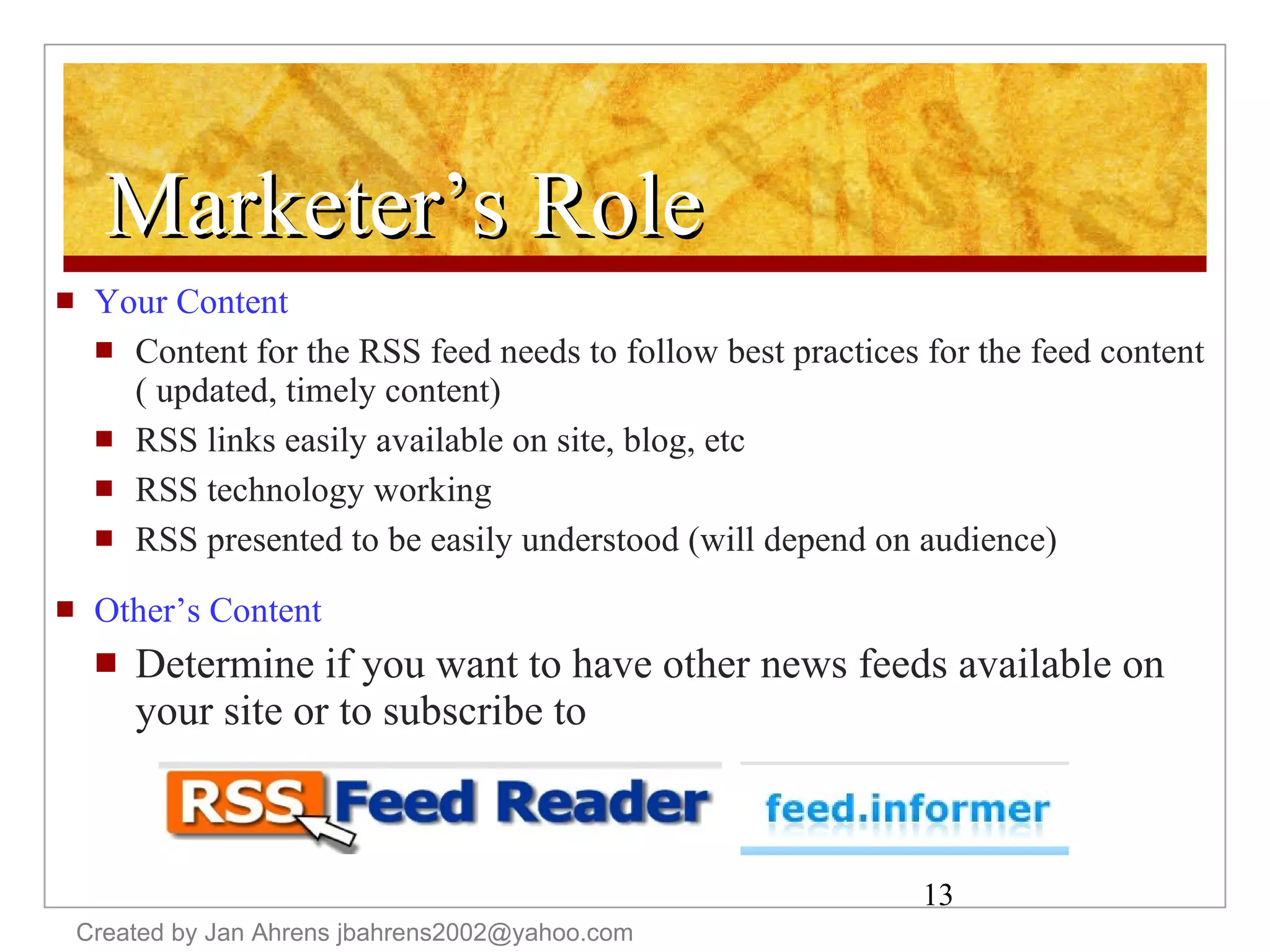 Marketer’s Role Your Content Content for the RSS feed needs to follow best practices for the feed content ( updated, timely content) RSS links easily available on site, blog, etc RSS technology working RSS presented to be easily understood (will depend on audience) Other’s Content Determine if you want to have other news feeds available on your site or to subscribe to Created by Jan Ahrens jbahrens2002@yahoo.com 