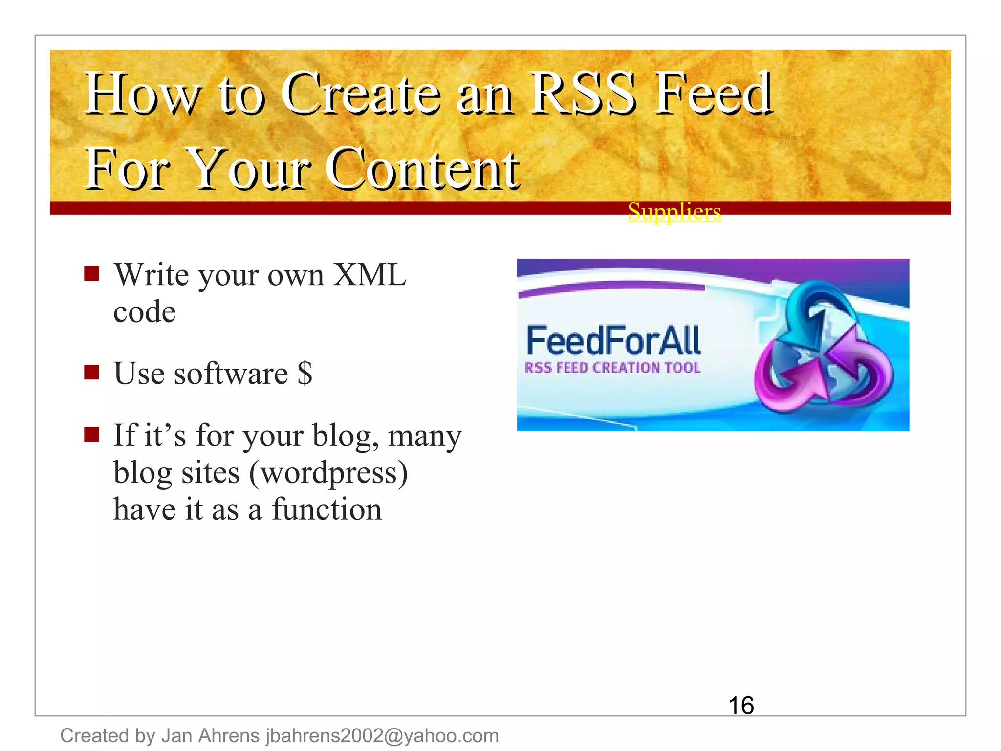 How to Create an RSS Feed For Your Content Write your own XML code Use software $ If it’s for your blog, many blog sites (wordpress) have it as a function Suppliers Created by Jan Ahrens jbahrens2002@yahoo.com 