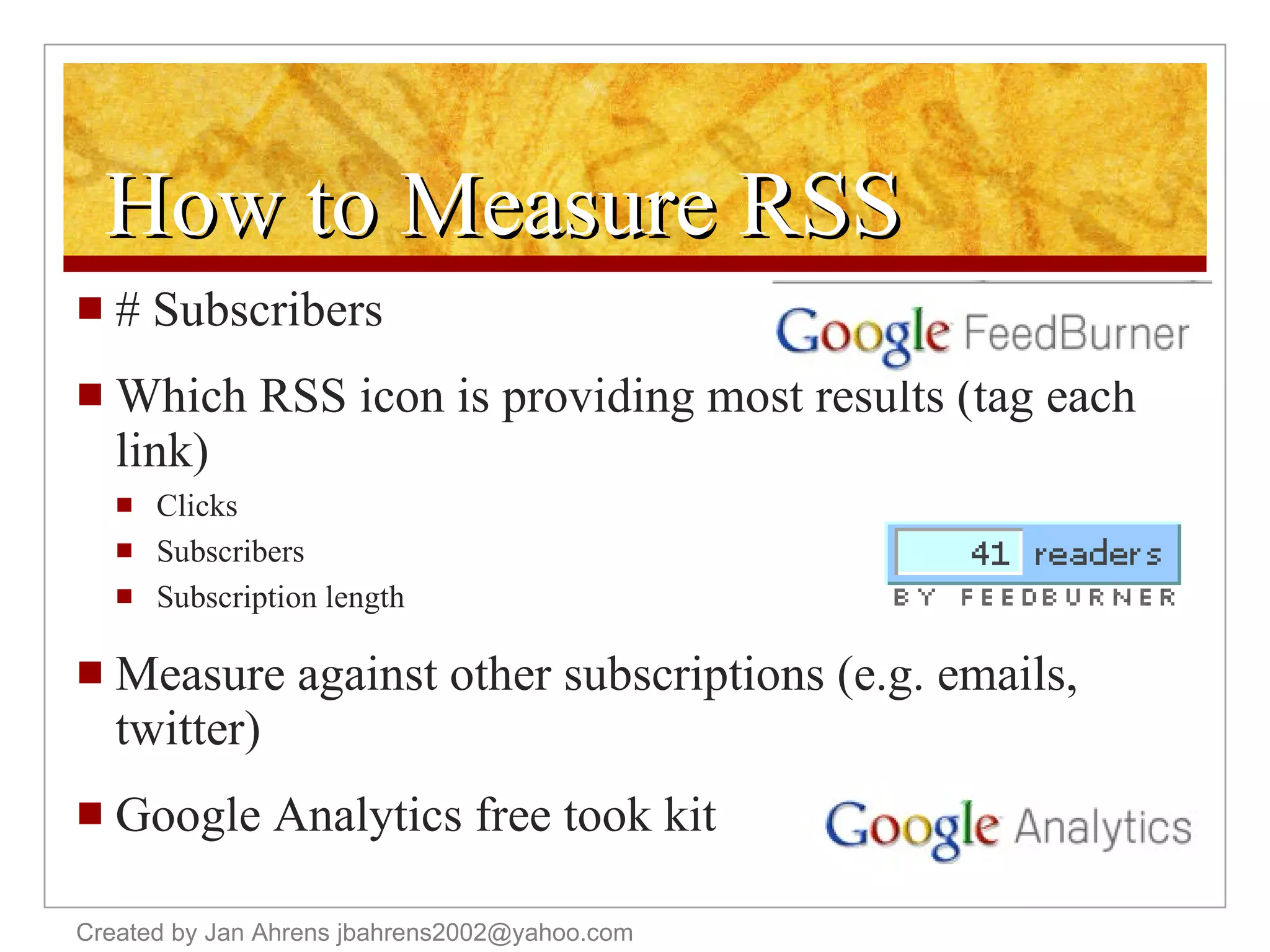 How to Measure RSS # Subscribers Which RSS icon is providing most results (tag each link) Clicks Subscribers Subscription length Measure against other subscriptions (e.g. emails, twitter)  Google Analytics free took kit Created by Jan Ahrens jbahrens2002@yahoo.com 