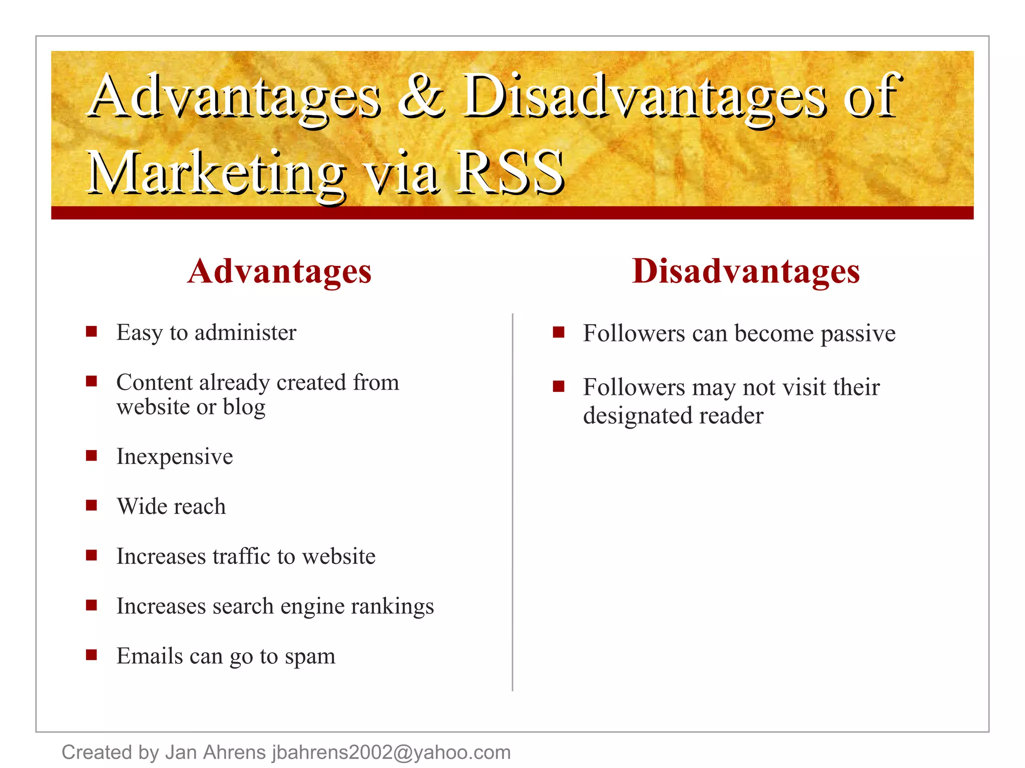 Advantages & Disadvantages of Marketing via RSS Advantages Easy to administer Content already created from website or blog Inexpensive Wide reach Increases traffic to website Increases search engine rankings Emails can go to spam Disadvantages Followers can become passive Followers may not visit their designated reader Created by Jan Ahrens jbahrens2002@yahoo.com 