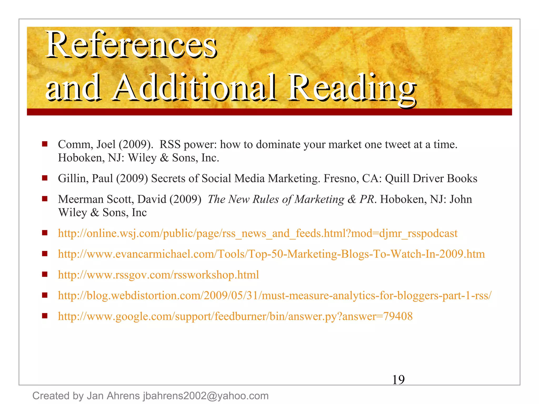 References and Additional Reading Comm, Joel (2009).  RSS power: how to dominate your market one tweet at a time.  Hoboken, NJ: Wiley & Sons, Inc. Gillin, Paul (2009) Secrets of Social Media Marketing. Fresno, CA: Quill Driver Books Meerman Scott, David (2009)  The New Rules of Marketing & PR . Hoboken, NJ: John Wiley & Sons, Inc http://online.wsj.com/public/page/rss_news_and_feeds.html?mod=djmr_rsspodcast http://www.evancarmichael.com/Tools/Top-50-Marketing-Blogs-To-Watch-In-2009.htm   http://www.rssgov.com/rssworkshop.html   http://blog.webdistortion.com/2009/05/31/must-measure-analytics-for-bloggers-part-1-rss/   http://www.google.com/support/feedburner/bin/answer.py?answer=79408   Created by Jan Ahrens jbahrens2002@yahoo.com 