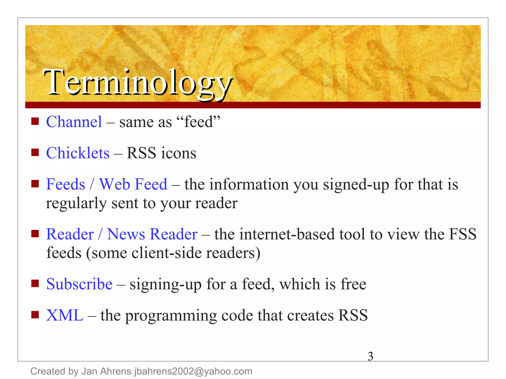 Terminology Channel  – same as “feed” Chicklets  – RSS icons Feeds / Web Feed  – the information you signed-up for that is regularly sent to your reader Reader / News Reader  – the internet-based tool to view the FSS feeds (some client-side readers) Subscribe  – signing-up for a feed, which is free XML  – the programming code that creates RSS Created by Jan Ahrens jbahrens2002@yahoo.com 