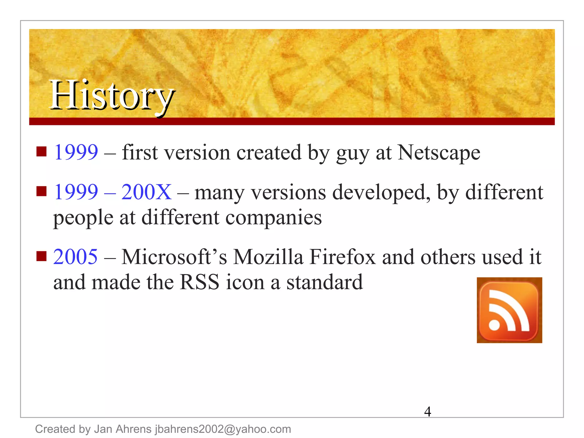 History 1999  – first version created by guy at Netscape 1999 – 200X  – many versions developed, by different people at different companies 2005  – Microsoft’s Mozilla Firefox and others used it and made the RSS icon a standard Created by Jan Ahrens jbahrens2002@yahoo.com 