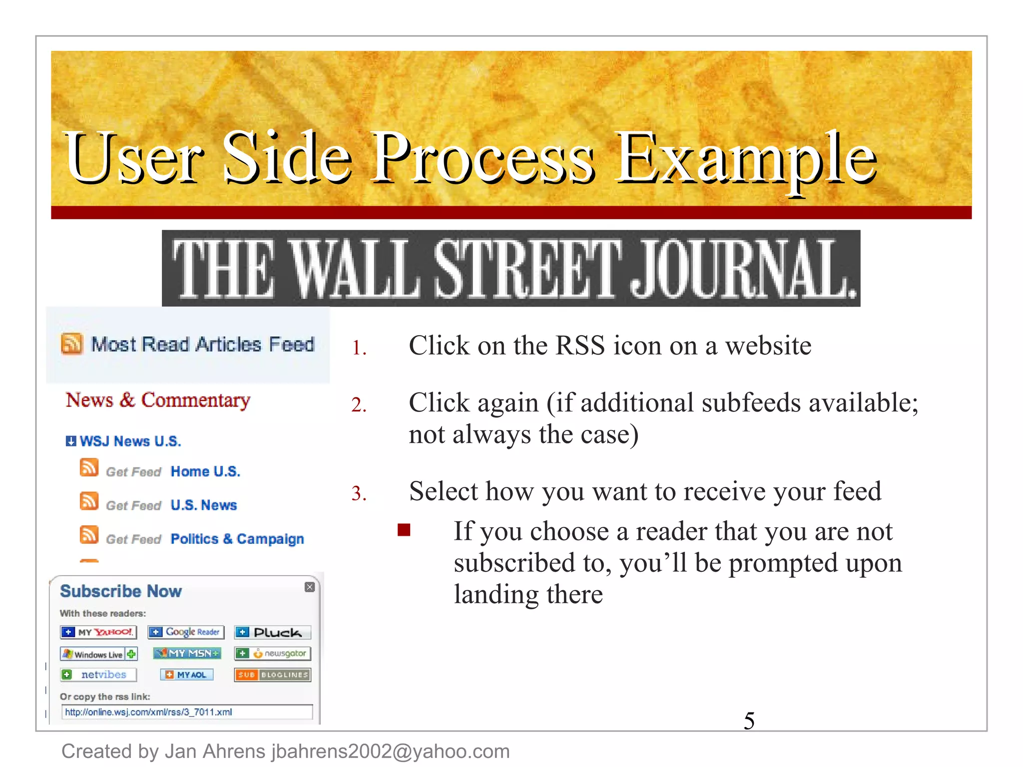 User Side Process Example Click on the RSS icon on a website Click again (if additional subfeeds available; not always the case)  Select how you want to receive your feed  If you choose a reader that you are not subscribed to, you’ll be prompted upon landing there Created by Jan Ahrens jbahrens2002@yahoo.com 