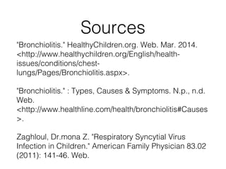 Sources
"Bronchiolitis." HealthyChildren.org. Web. Mar. 2014.
<http://www.healthychildren.org/English/health-
issues/conditions/chest-
lungs/Pages/Bronchiolitis.aspx>.
"Bronchiolitis." : Types, Causes & Symptoms. N.p., n.d.
Web.
<http://www.healthline.com/health/bronchiolitis#Causes
>.
Zaghloul, Dr.mona Z. "Respiratory Syncytial Virus
Infection in Children." American Family Physician 83.02
(2011): 141-46. Web.
 
