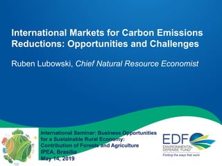 International Markets for Carbon Emissions
Reductions: Opportunities and Challenges
Ruben Lubowski, Chief Natural Resource Economist
International Seminar: Business Opportunities
for a Sustainable Rural Economy:
Contribution of Forests and Agriculture
IPEA, Brasilia
May 14, 2019
 