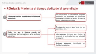 Tiempo de la sesión ocupado en actividades de
aprendizaje
Los estudiantes se encuentran ocupados
realizando las actividades de aprendizaje
propuestas durante la sesión, ya sea de
forma individual o en grupos.
1
Fluidez con que el docente maneja las
transiciones, las interrupciones y las acciones
accesorias.
2
Transiciones. Acciones para pasar de una
actividad a otra.
Rúbrica 2: Maximiza el tiempo dedicado al aprendizaje
Interrupciones. Acciones que afectan la
secuencia o continuidad de una actividad
paragógica.
Acciones accesorias. Actividades sin
finalidad pedagógica.
Rúbricas de observación de aula
 