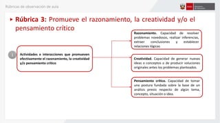 Actividades e interacciones que promueven
efectivamente el razonamiento, la creatividad
y/o pensamiento crítico
1
Razonamiento. Capacidad de resolver
problemas novedosos, realizar inferencias,
extraer conclusiones y establecer
relaciones lógicas
Rúbrica 3: Promueve el razonamiento, la creatividad y/o el
pensamiento crítico
Creatividad. Capacidad de generar nuevas
ideas o conceptos o de producir soluciones
originales antes los problemas planteados.
Pensamiento crítico. Capacidad de tomar
una postura fundada sobre la base de un
análisis previo respecto de algún tema,
concepto, situación o idea.
Rúbricas de observación de aula
 