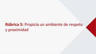 Rúbrica 5: Propicia un ambiente de respeto
y proximidad
 