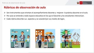 Rúbricas de observación de aula
 Son instrumentos que orientan el acompañamiento docente y mejoran la práctica docente en el aula.
 Por aula se entiende a todo espacio educativo en los que el docente y los estudiantes interactúan.
 Cada rúbrica describe sus aspectos y se caracterizan sus niveles de logro.
Rúbricas de observación de aula
 